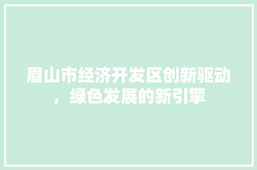 眉山市经济开发区创新驱动,绿色发展的新引擎 眉山市经济开发区创新驱动,绿色发展的新引擎