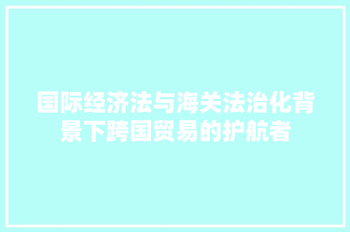 国际经济法与海关法治化背景下跨国贸易的护航者 国际经济法与海关法治化背景下跨国贸易的护航者