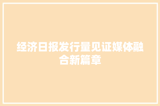 经济日报发行量见证媒体融合新篇章 经济日报发行量见证媒体融合新篇章