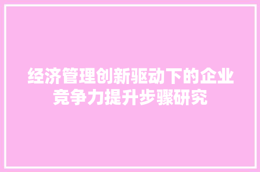 经济管理创新驱动下的企业竞争力提升步骤研究 经济管理创新驱动下的企业竞争力提升步骤研究