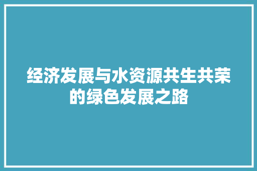 经济发展与水资源共生共荣的绿色发展之路 经济发展与水资源共生共荣的绿色发展之路