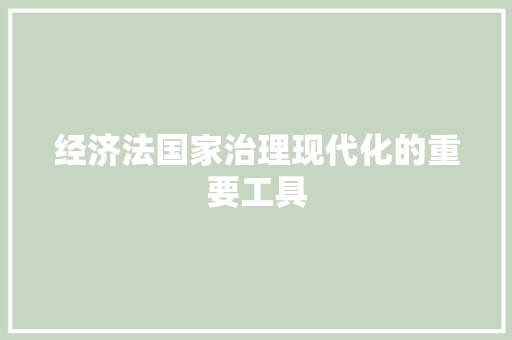 经济法国家治理现代化的重要工具 经济法国家治理现代化的重要工具