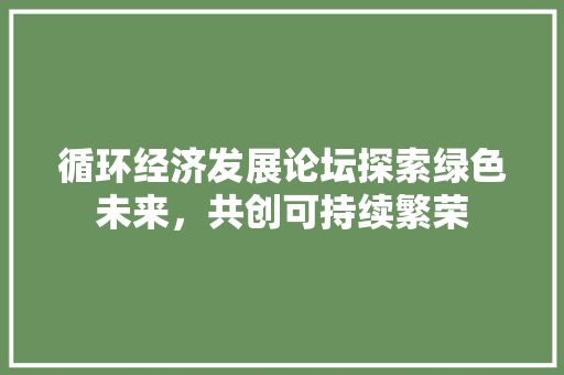循环经济发展论坛探索绿色未来,共创可持续繁荣 循环经济发展论坛探索绿色未来,共创可持续繁荣