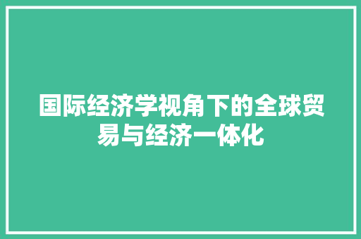国际经济学视角下的全球贸易与经济一体化 国际经济学视角下的全球贸易与经济一体化