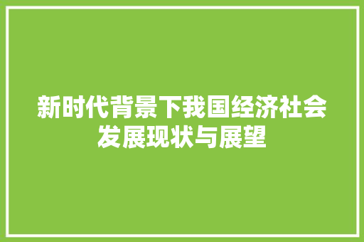 新时代背景下我国经济社会发展现状与展望 新时代背景下我国经济社会发展现状与展望