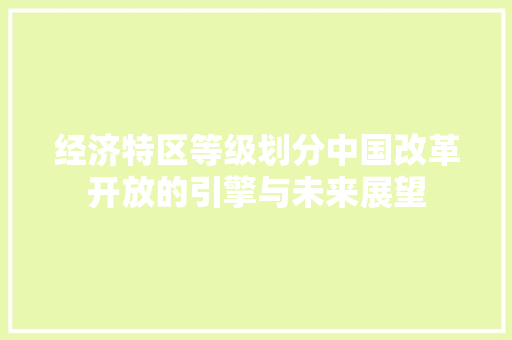 经济特区等级划分中国改革开放的引擎与未来展望 经济特区等级划分中国改革开放的引擎与未来展望