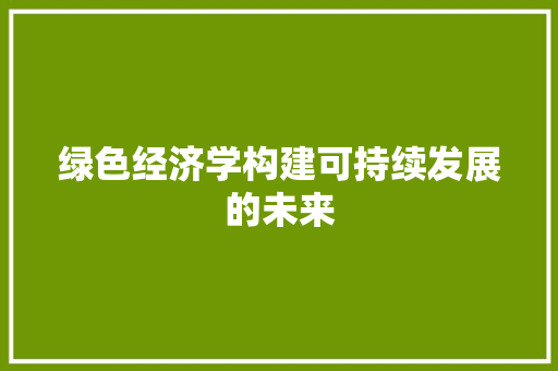绿色经济学构建可持续发展的未来 绿色经济学构建可持续发展的未来