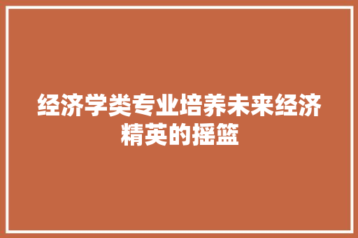经济学类专业培养未来经济精英的摇篮 经济学类专业培养未来经济精英的摇篮