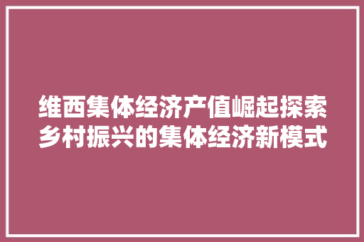 维西集体经济产值崛起探索乡村振兴的集体经济新模式 维西集体经济产值崛起探索乡村振兴的集体经济新模式