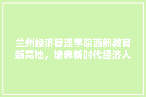 兰州经济管理学院西部教育新高地,培养新时代经济人才 兰州经济管理学院西部教育新高地,培养新时代经济人才