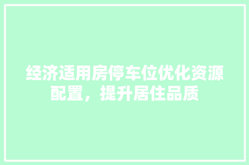 经济适用房停车位优化资源配置,提升居住品质 经济适用房停车位优化资源配置,提升居住品质
