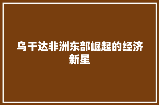 乌干达非洲东部崛起的经济新星 乌干达非洲东部崛起的经济新星