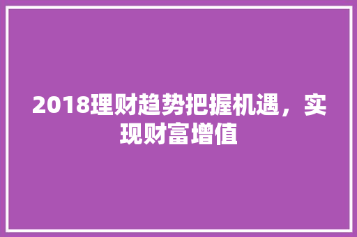 2018理财趋势把握机遇,实现财富增值 2018理财趋势把握机遇,实现财富增值