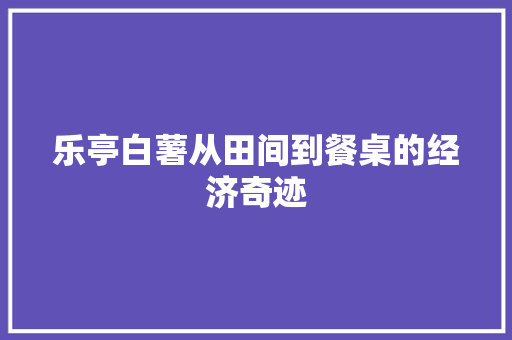 乐亭白薯从田间到餐桌的经济奇迹 乐亭白薯从田间到餐桌的经济奇迹