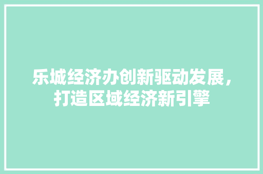 乐城经济办创新驱动发展,打造区域经济新引擎 乐城经济办创新驱动发展,打造区域经济新引擎