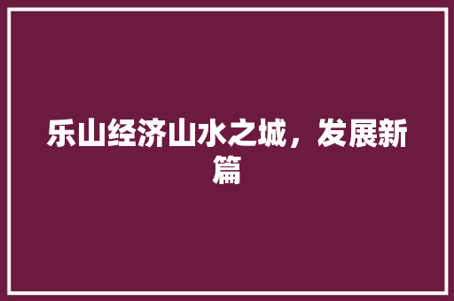 乐山经济山水之城,发展新篇 乐山经济山水之城,发展新篇