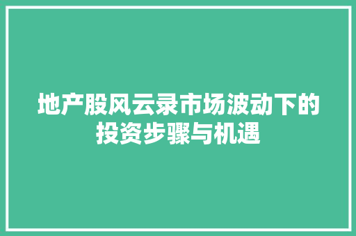 地产股风云录市场波动下的投资步骤与机遇 地产股风云录市场波动下的投资步骤与机遇