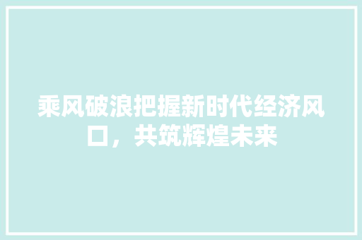 乘风破浪把握新时代经济风口,共筑辉煌未来 乘风破浪把握新时代经济风口,共筑辉煌未来