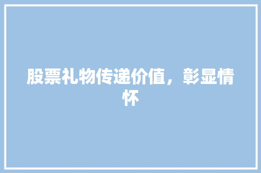 股票礼物传递价值,彰显情怀 股票礼物传递价值,彰显情怀