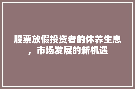 股票放假投资者的休养生息,市场发展的新机遇 股票放假投资者的休养生息,市场发展的新机遇