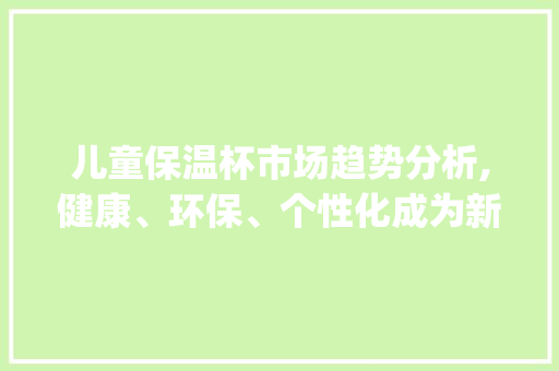 儿童保温杯市场趋势分析,健康、环保、个性化成为新风向_儿童保温杯市场趋势 儿童保温杯市场趋势分析,健康、环保、个性化成为新风向_儿童保温杯市场趋势