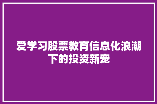 爱学习股票教育信息化浪潮下的投资新宠 爱学习股票教育信息化浪潮下的投资新宠