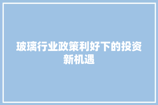 玻璃行业政策利好下的投资新机遇 玻璃行业政策利好下的投资新机遇