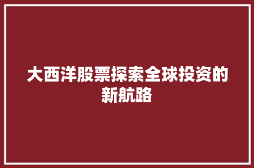 大西洋股票探索全球投资的新航路 大西洋股票探索全球投资的新航路