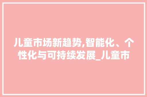 儿童市场新趋势,智能化、个性化与可持续发展_儿童市场趋势 儿童市场新趋势,智能化、个性化与可持续发展_儿童市场趋势