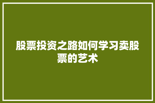 股票投资之路如何学习卖股票的艺术 股票投资之路如何学习卖股票的艺术