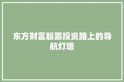 东方财富股票投资路上的导航灯塔 东方财富股票投资路上的导航灯塔