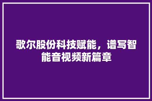 歌尔股份科技赋能，谱写智能音视频新篇章