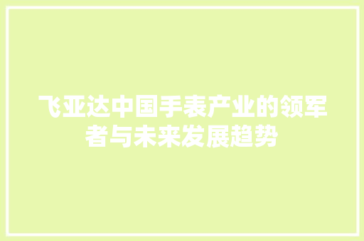 飞亚达中国手表产业的领军者与未来发展趋势 飞亚达中国手表产业的领军者与未来发展趋势