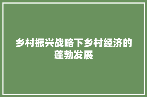乡村振兴战略下乡村经济的蓬勃发展 乡村振兴战略下乡村经济的蓬勃发展
