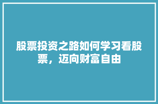 股票投资之路如何学习看股票,迈向财富自由 股票投资之路如何学习看股票,迈向财富自由