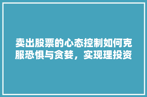 卖出股票的心态控制如何克服恐惧与贪婪,实现理投资 卖出股票的心态控制如何克服恐惧与贪婪,实现理投资