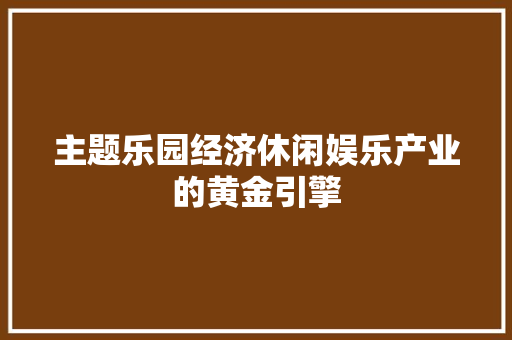 主题乐园经济休闲娱乐产业的黄金引擎 主题乐园经济休闲娱乐产业的黄金引擎