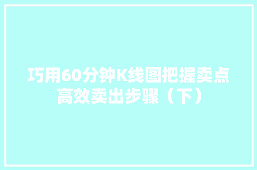 巧用60分钟K线图把握卖点高效卖出步骤(下) 巧用60分钟K线图把握卖点高效卖出步骤(下)