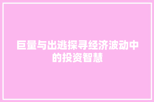 巨量与出逃探寻经济波动中的投资智慧 巨量与出逃探寻经济波动中的投资智慧