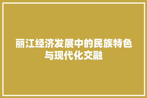 丽江经济发展中的民族特色与现代化交融 丽江经济发展中的民族特色与现代化交融