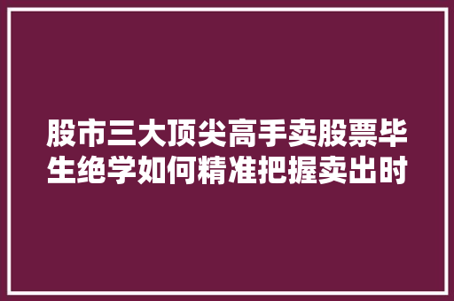 股市三大顶尖高手卖股票毕生绝学如何精准把握卖出时机 股市三大顶尖高手卖股票毕生绝学如何精准把握卖出时机