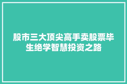 股市三大顶尖高手卖股票毕生绝学智慧投资之路 股市三大顶尖高手卖股票毕生绝学智慧投资之路