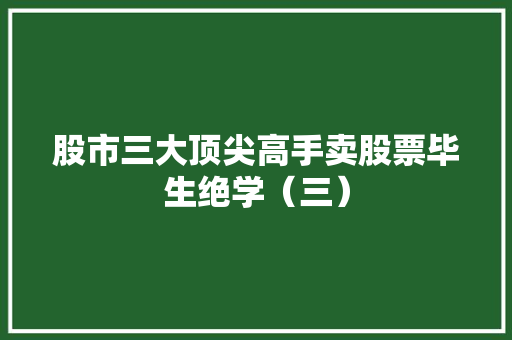 股市三大顶尖高手卖股票毕生绝学(三) 股市三大顶尖高手卖股票毕生绝学(三)