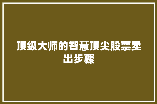 顶级大师的智慧顶尖股票卖出步骤 顶级大师的智慧顶尖股票卖出步骤