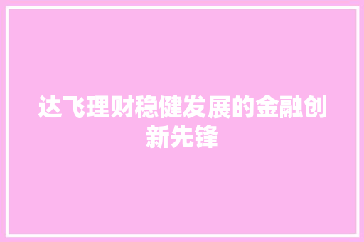 达飞理财稳健发展的金融创新先锋 达飞理财稳健发展的金融创新先锋