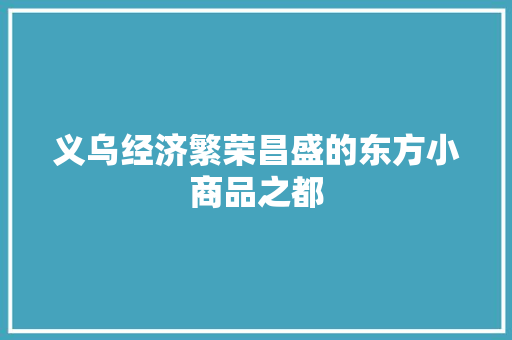 义乌经济繁荣昌盛的东方小商品之都 义乌经济繁荣昌盛的东方小商品之都