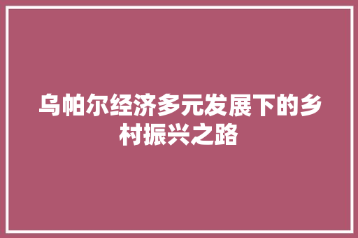 乌帕尔经济多元发展下的乡村振兴之路 乌帕尔经济多元发展下的乡村振兴之路