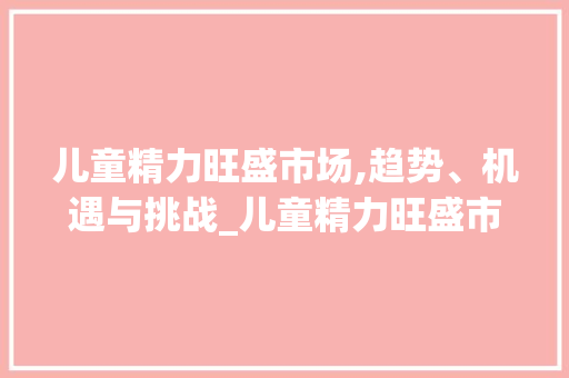 儿童精力旺盛市场,趋势、机遇与挑战_儿童精力旺盛市场趋势 儿童精力旺盛市场,趋势、机遇与挑战_儿童精力旺盛市场趋势