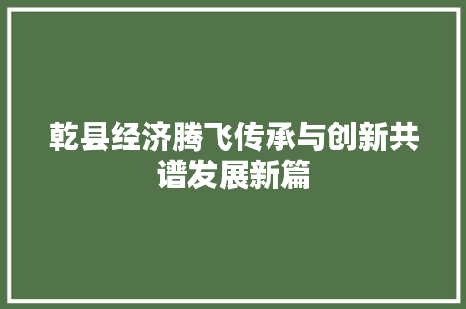 乾县经济腾飞传承与创新共谱发展新篇 乾县经济腾飞传承与创新共谱发展新篇