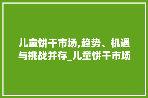 儿童饼干市场,趋势、机遇与挑战并存_儿童饼干市场趋势 儿童饼干市场,趋势、机遇与挑战并存_儿童饼干市场趋势